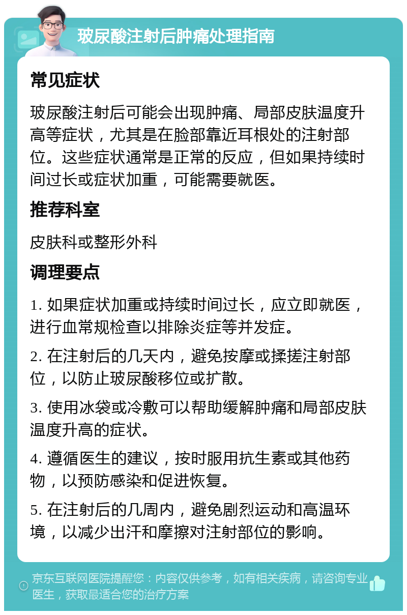 玻尿酸注射后肿痛处理指南 常见症状 玻尿酸注射后可能会出现肿痛、局部皮肤温度升高等症状，尤其是在脸部靠近耳根处的注射部位。这些症状通常是正常的反应，但如果持续时间过长或症状加重，可能需要就医。 推荐科室 皮肤科或整形外科 调理要点 1. 如果症状加重或持续时间过长，应立即就医，进行血常规检查以排除炎症等并发症。 2. 在注射后的几天内，避免按摩或揉搓注射部位，以防止玻尿酸移位或扩散。 3. 使用冰袋或冷敷可以帮助缓解肿痛和局部皮肤温度升高的症状。 4. 遵循医生的建议，按时服用抗生素或其他药物，以预防感染和促进恢复。 5. 在注射后的几周内，避免剧烈运动和高温环境，以减少出汗和摩擦对注射部位的影响。