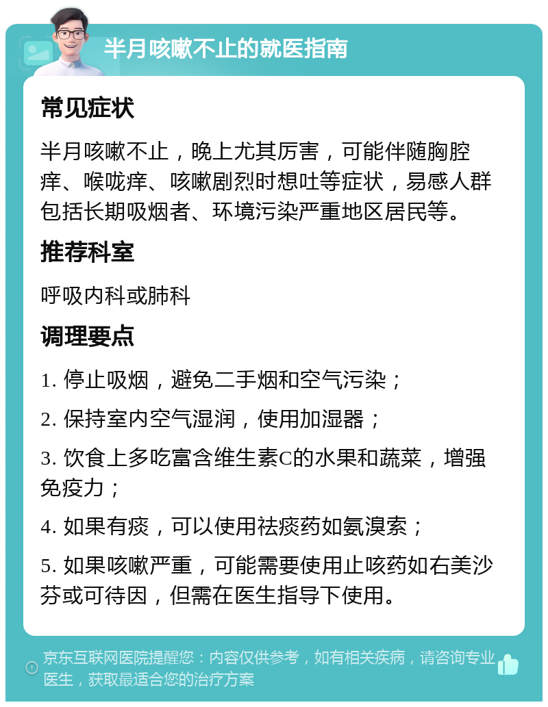 半月咳嗽不止的就医指南 常见症状 半月咳嗽不止，晚上尤其厉害，可能伴随胸腔痒、喉咙痒、咳嗽剧烈时想吐等症状，易感人群包括长期吸烟者、环境污染严重地区居民等。 推荐科室 呼吸内科或肺科 调理要点 1. 停止吸烟，避免二手烟和空气污染； 2. 保持室内空气湿润，使用加湿器； 3. 饮食上多吃富含维生素C的水果和蔬菜，增强免疫力； 4. 如果有痰，可以使用祛痰药如氨溴索； 5. 如果咳嗽严重，可能需要使用止咳药如右美沙芬或可待因，但需在医生指导下使用。