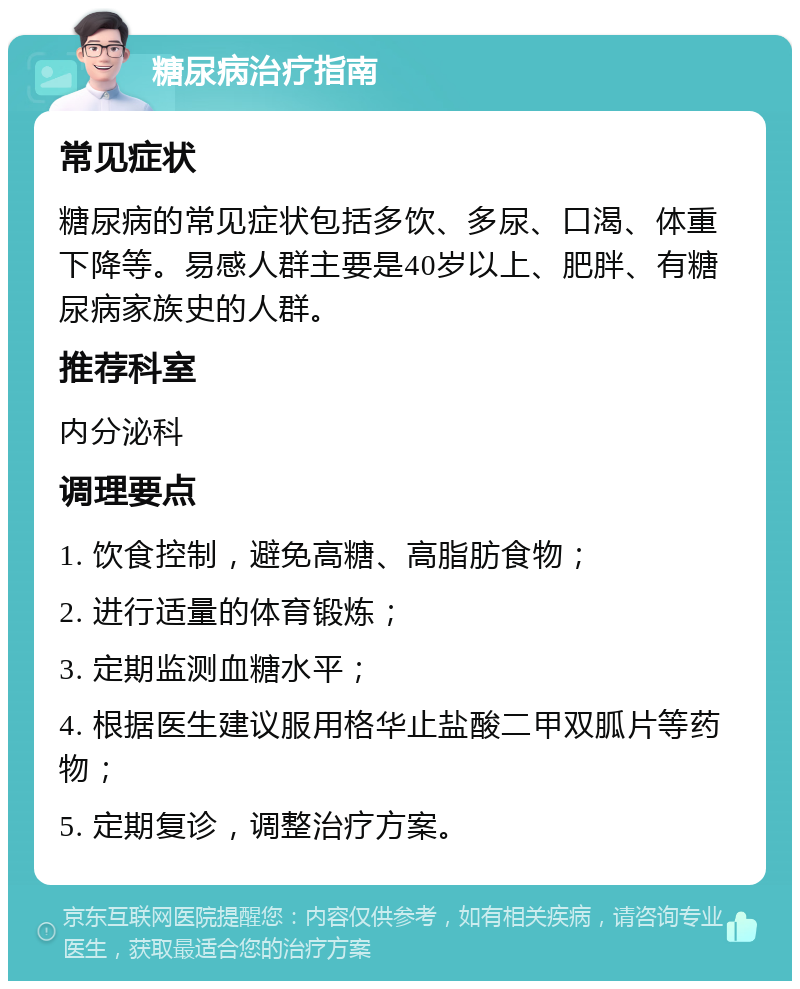 糖尿病治疗指南 常见症状 糖尿病的常见症状包括多饮、多尿、口渴、体重下降等。易感人群主要是40岁以上、肥胖、有糖尿病家族史的人群。 推荐科室 内分泌科 调理要点 1. 饮食控制，避免高糖、高脂肪食物； 2. 进行适量的体育锻炼； 3. 定期监测血糖水平； 4. 根据医生建议服用格华止盐酸二甲双胍片等药物； 5. 定期复诊，调整治疗方案。