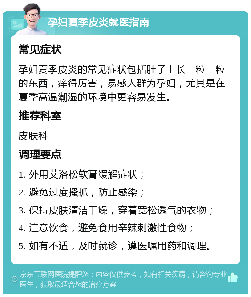 孕妇夏季皮炎就医指南 常见症状 孕妇夏季皮炎的常见症状包括肚子上长一粒一粒的东西，痒得厉害，易感人群为孕妇，尤其是在夏季高温潮湿的环境中更容易发生。 推荐科室 皮肤科 调理要点 1. 外用艾洛松软膏缓解症状； 2. 避免过度搔抓，防止感染； 3. 保持皮肤清洁干燥，穿着宽松透气的衣物； 4. 注意饮食，避免食用辛辣刺激性食物； 5. 如有不适，及时就诊，遵医嘱用药和调理。