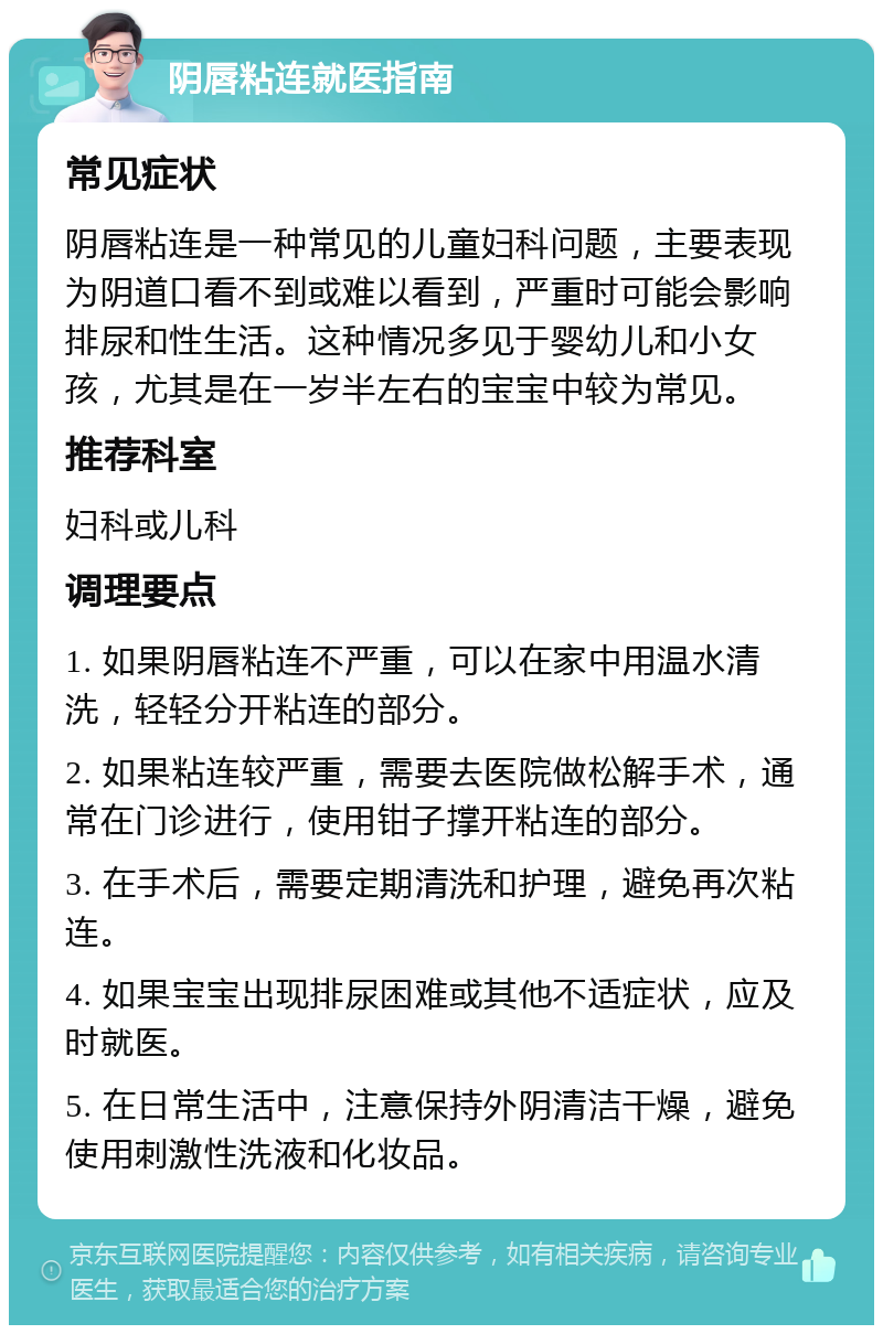 阴唇粘连就医指南 常见症状 阴唇粘连是一种常见的儿童妇科问题，主要表现为阴道口看不到或难以看到，严重时可能会影响排尿和性生活。这种情况多见于婴幼儿和小女孩，尤其是在一岁半左右的宝宝中较为常见。 推荐科室 妇科或儿科 调理要点 1. 如果阴唇粘连不严重，可以在家中用温水清洗，轻轻分开粘连的部分。 2. 如果粘连较严重，需要去医院做松解手术，通常在门诊进行，使用钳子撑开粘连的部分。 3. 在手术后，需要定期清洗和护理，避免再次粘连。 4. 如果宝宝出现排尿困难或其他不适症状，应及时就医。 5. 在日常生活中，注意保持外阴清洁干燥，避免使用刺激性洗液和化妆品。