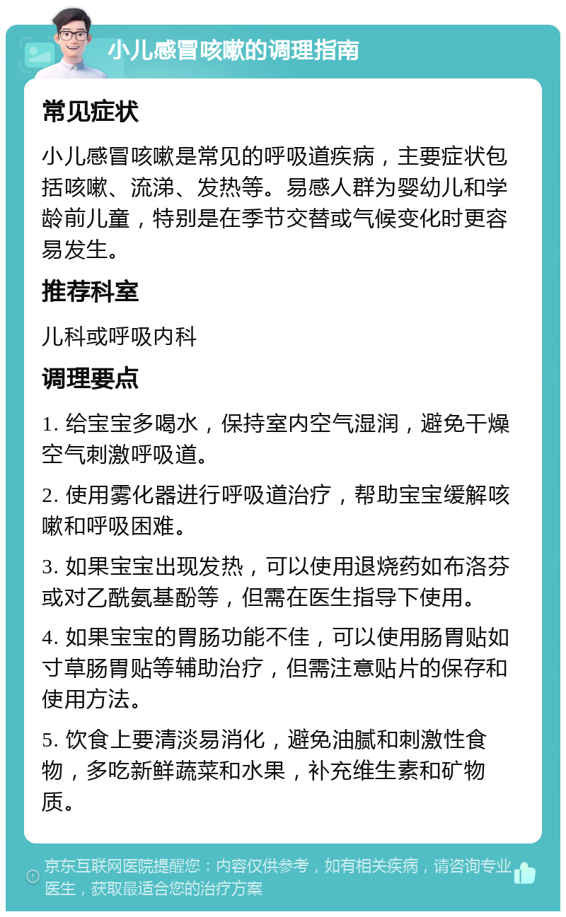 小儿感冒咳嗽的调理指南 常见症状 小儿感冒咳嗽是常见的呼吸道疾病，主要症状包括咳嗽、流涕、发热等。易感人群为婴幼儿和学龄前儿童，特别是在季节交替或气候变化时更容易发生。 推荐科室 儿科或呼吸内科 调理要点 1. 给宝宝多喝水，保持室内空气湿润，避免干燥空气刺激呼吸道。 2. 使用雾化器进行呼吸道治疗，帮助宝宝缓解咳嗽和呼吸困难。 3. 如果宝宝出现发热，可以使用退烧药如布洛芬或对乙酰氨基酚等，但需在医生指导下使用。 4. 如果宝宝的胃肠功能不佳，可以使用肠胃贴如寸草肠胃贴等辅助治疗，但需注意贴片的保存和使用方法。 5. 饮食上要清淡易消化，避免油腻和刺激性食物，多吃新鲜蔬菜和水果，补充维生素和矿物质。