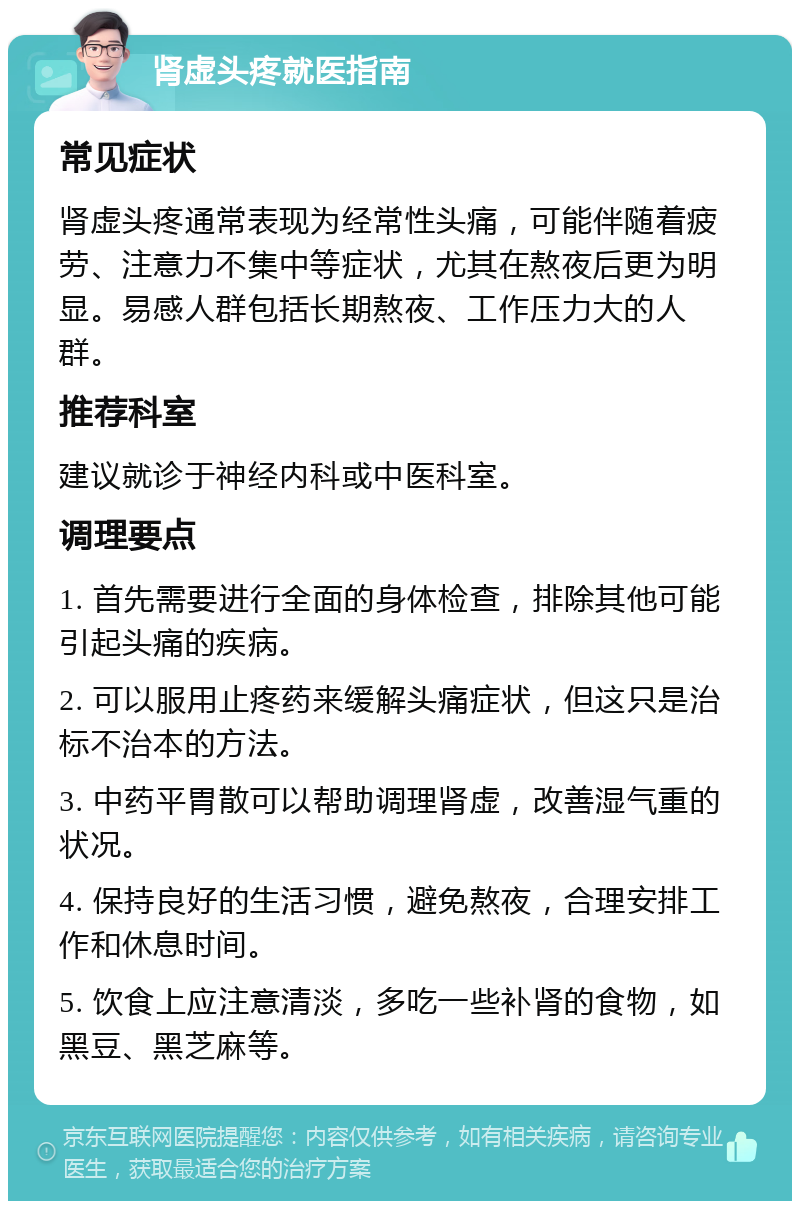 肾虚头疼就医指南 常见症状 肾虚头疼通常表现为经常性头痛，可能伴随着疲劳、注意力不集中等症状，尤其在熬夜后更为明显。易感人群包括长期熬夜、工作压力大的人群。 推荐科室 建议就诊于神经内科或中医科室。 调理要点 1. 首先需要进行全面的身体检查，排除其他可能引起头痛的疾病。 2. 可以服用止疼药来缓解头痛症状，但这只是治标不治本的方法。 3. 中药平胃散可以帮助调理肾虚，改善湿气重的状况。 4. 保持良好的生活习惯，避免熬夜，合理安排工作和休息时间。 5. 饮食上应注意清淡，多吃一些补肾的食物，如黑豆、黑芝麻等。