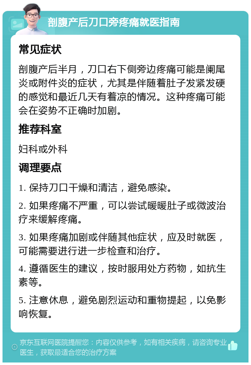 剖腹产后刀口旁疼痛就医指南 常见症状 剖腹产后半月，刀口右下侧旁边疼痛可能是阑尾炎或附件炎的症状，尤其是伴随着肚子发紧发硬的感觉和最近几天有着凉的情况。这种疼痛可能会在姿势不正确时加剧。 推荐科室 妇科或外科 调理要点 1. 保持刀口干燥和清洁，避免感染。 2. 如果疼痛不严重，可以尝试暖暖肚子或微波治疗来缓解疼痛。 3. 如果疼痛加剧或伴随其他症状，应及时就医，可能需要进行进一步检查和治疗。 4. 遵循医生的建议，按时服用处方药物，如抗生素等。 5. 注意休息，避免剧烈运动和重物提起，以免影响恢复。