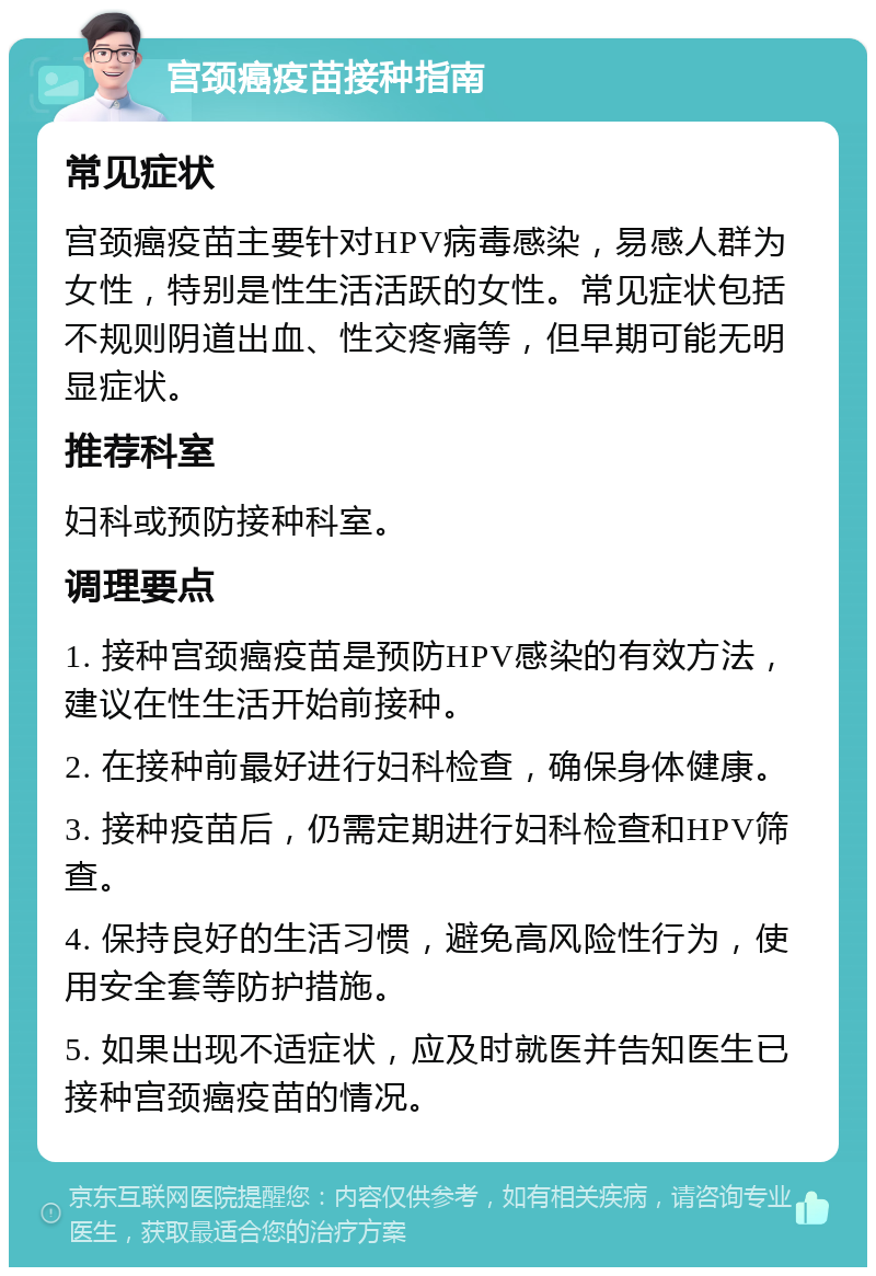 宫颈癌疫苗接种指南 常见症状 宫颈癌疫苗主要针对HPV病毒感染，易感人群为女性，特别是性生活活跃的女性。常见症状包括不规则阴道出血、性交疼痛等，但早期可能无明显症状。 推荐科室 妇科或预防接种科室。 调理要点 1. 接种宫颈癌疫苗是预防HPV感染的有效方法，建议在性生活开始前接种。 2. 在接种前最好进行妇科检查，确保身体健康。 3. 接种疫苗后，仍需定期进行妇科检查和HPV筛查。 4. 保持良好的生活习惯，避免高风险性行为，使用安全套等防护措施。 5. 如果出现不适症状，应及时就医并告知医生已接种宫颈癌疫苗的情况。