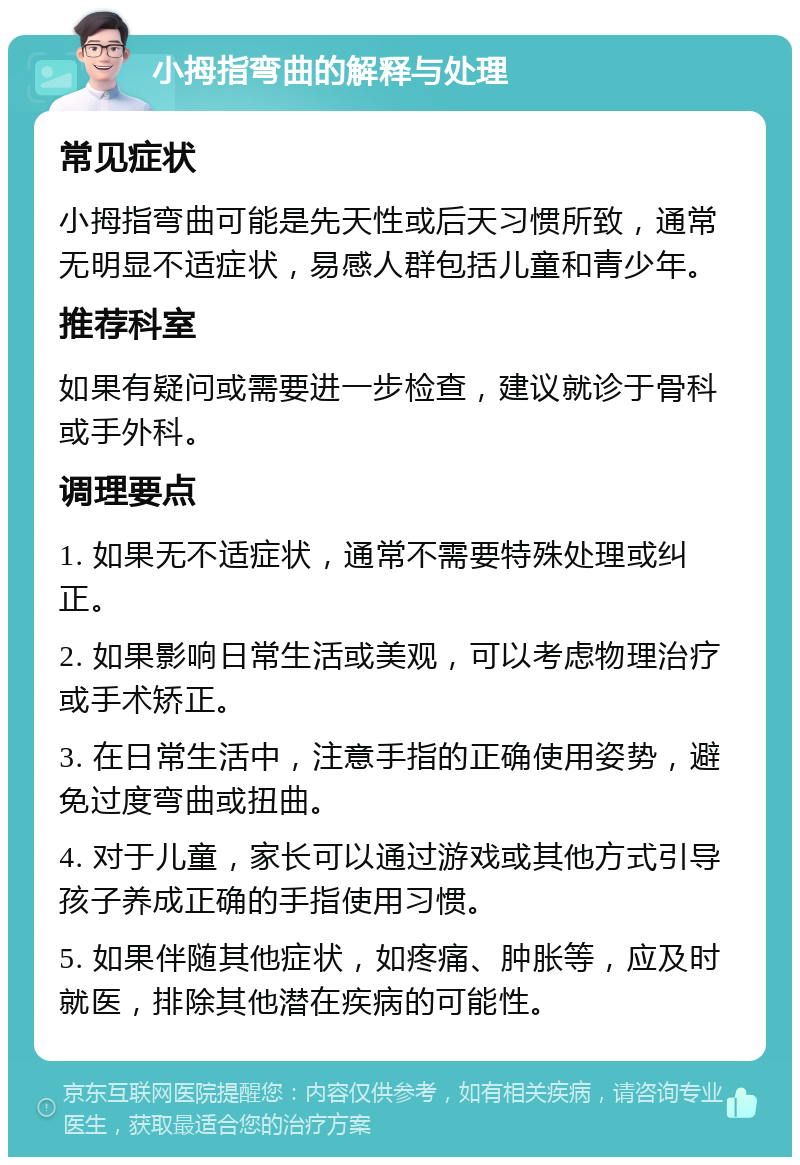 小拇指弯曲的解释与处理 常见症状 小拇指弯曲可能是先天性或后天习惯所致，通常无明显不适症状，易感人群包括儿童和青少年。 推荐科室 如果有疑问或需要进一步检查，建议就诊于骨科或手外科。 调理要点 1. 如果无不适症状，通常不需要特殊处理或纠正。 2. 如果影响日常生活或美观，可以考虑物理治疗或手术矫正。 3. 在日常生活中，注意手指的正确使用姿势，避免过度弯曲或扭曲。 4. 对于儿童，家长可以通过游戏或其他方式引导孩子养成正确的手指使用习惯。 5. 如果伴随其他症状，如疼痛、肿胀等，应及时就医，排除其他潜在疾病的可能性。