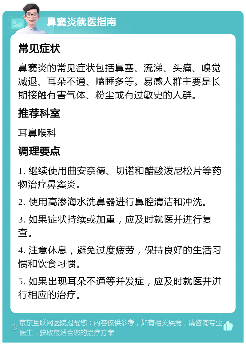 鼻窦炎就医指南 常见症状 鼻窦炎的常见症状包括鼻塞、流涕、头痛、嗅觉减退、耳朵不通、瞌睡多等。易感人群主要是长期接触有害气体、粉尘或有过敏史的人群。 推荐科室 耳鼻喉科 调理要点 1. 继续使用曲安奈德、切诺和醋酸泼尼松片等药物治疗鼻窦炎。 2. 使用高渗海水洗鼻器进行鼻腔清洁和冲洗。 3. 如果症状持续或加重，应及时就医并进行复查。 4. 注意休息，避免过度疲劳，保持良好的生活习惯和饮食习惯。 5. 如果出现耳朵不通等并发症，应及时就医并进行相应的治疗。