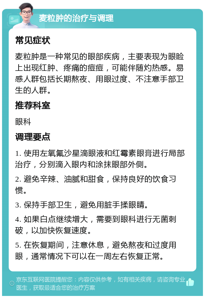 麦粒肿的治疗与调理 常见症状 麦粒肿是一种常见的眼部疾病，主要表现为眼睑上出现红肿、疼痛的痘痘，可能伴随灼热感。易感人群包括长期熬夜、用眼过度、不注意手部卫生的人群。 推荐科室 眼科 调理要点 1. 使用左氧氟沙星滴眼液和红霉素眼膏进行局部治疗，分别滴入眼内和涂抹眼部外侧。 2. 避免辛辣、油腻和甜食，保持良好的饮食习惯。 3. 保持手部卫生，避免用脏手揉眼睛。 4. 如果白点继续增大，需要到眼科进行无菌刺破，以加快恢复速度。 5. 在恢复期间，注意休息，避免熬夜和过度用眼，通常情况下可以在一周左右恢复正常。