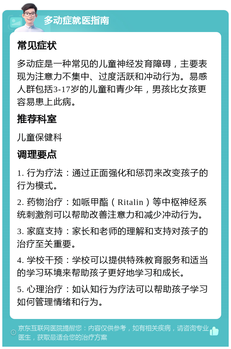 多动症就医指南 常见症状 多动症是一种常见的儿童神经发育障碍，主要表现为注意力不集中、过度活跃和冲动行为。易感人群包括3-17岁的儿童和青少年，男孩比女孩更容易患上此病。 推荐科室 儿童保健科 调理要点 1. 行为疗法：通过正面强化和惩罚来改变孩子的行为模式。 2. 药物治疗：如哌甲酯（Ritalin）等中枢神经系统刺激剂可以帮助改善注意力和减少冲动行为。 3. 家庭支持：家长和老师的理解和支持对孩子的治疗至关重要。 4. 学校干预：学校可以提供特殊教育服务和适当的学习环境来帮助孩子更好地学习和成长。 5. 心理治疗：如认知行为疗法可以帮助孩子学习如何管理情绪和行为。