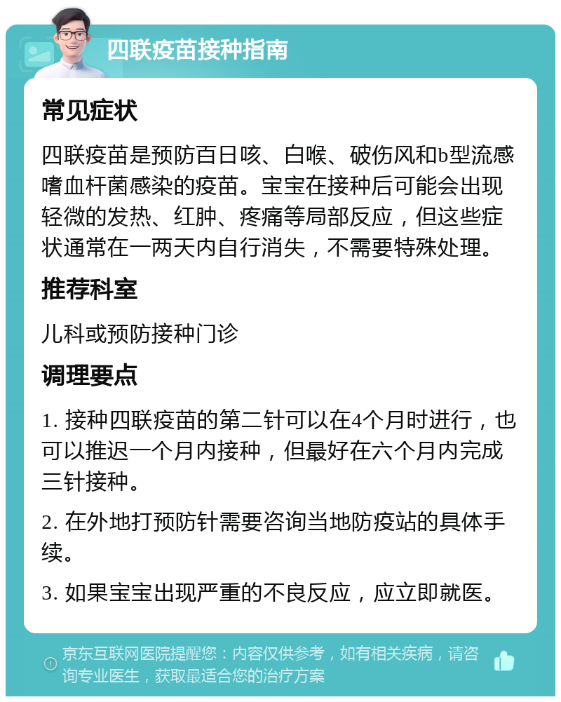 四联疫苗接种指南 常见症状 四联疫苗是预防百日咳、白喉、破伤风和b型流感嗜血杆菌感染的疫苗。宝宝在接种后可能会出现轻微的发热、红肿、疼痛等局部反应，但这些症状通常在一两天内自行消失，不需要特殊处理。 推荐科室 儿科或预防接种门诊 调理要点 1. 接种四联疫苗的第二针可以在4个月时进行，也可以推迟一个月内接种，但最好在六个月内完成三针接种。 2. 在外地打预防针需要咨询当地防疫站的具体手续。 3. 如果宝宝出现严重的不良反应，应立即就医。