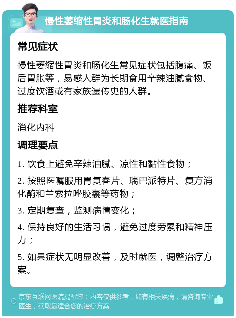 慢性萎缩性胃炎和肠化生就医指南 常见症状 慢性萎缩性胃炎和肠化生常见症状包括腹痛、饭后胃胀等，易感人群为长期食用辛辣油腻食物、过度饮酒或有家族遗传史的人群。 推荐科室 消化内科 调理要点 1. 饮食上避免辛辣油腻、凉性和黏性食物； 2. 按照医嘱服用胃复春片、瑞巴派特片、复方消化酶和兰索拉唑胶囊等药物； 3. 定期复查，监测病情变化； 4. 保持良好的生活习惯，避免过度劳累和精神压力； 5. 如果症状无明显改善，及时就医，调整治疗方案。