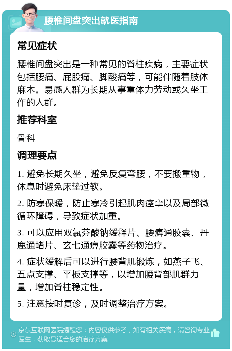 腰椎间盘突出就医指南 常见症状 腰椎间盘突出是一种常见的脊柱疾病，主要症状包括腰痛、屁股痛、脚酸痛等，可能伴随着肢体麻木。易感人群为长期从事重体力劳动或久坐工作的人群。 推荐科室 骨科 调理要点 1. 避免长期久坐，避免反复弯腰，不要搬重物，休息时避免床垫过软。 2. 防寒保暖，防止寒冷引起肌肉痉挛以及局部微循环障碍，导致症状加重。 3. 可以应用双氯芬酸钠缓释片、腰痹通胶囊、丹鹿通堵片、玄七通痹胶囊等药物治疗。 4. 症状缓解后可以进行腰背肌锻炼，如燕子飞、五点支撑、平板支撑等，以增加腰背部肌群力量，增加脊柱稳定性。 5. 注意按时复诊，及时调整治疗方案。