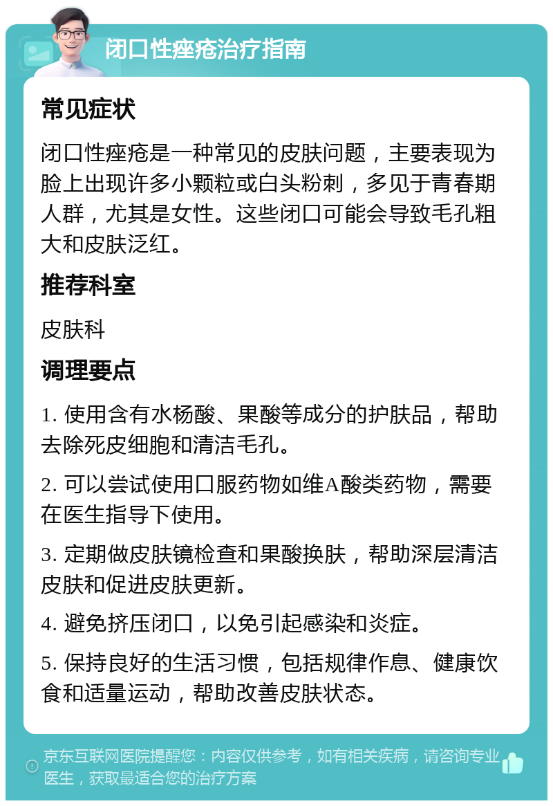 闭口性痤疮治疗指南 常见症状 闭口性痤疮是一种常见的皮肤问题，主要表现为脸上出现许多小颗粒或白头粉刺，多见于青春期人群，尤其是女性。这些闭口可能会导致毛孔粗大和皮肤泛红。 推荐科室 皮肤科 调理要点 1. 使用含有水杨酸、果酸等成分的护肤品，帮助去除死皮细胞和清洁毛孔。 2. 可以尝试使用口服药物如维A酸类药物，需要在医生指导下使用。 3. 定期做皮肤镜检查和果酸换肤，帮助深层清洁皮肤和促进皮肤更新。 4. 避免挤压闭口，以免引起感染和炎症。 5. 保持良好的生活习惯，包括规律作息、健康饮食和适量运动，帮助改善皮肤状态。