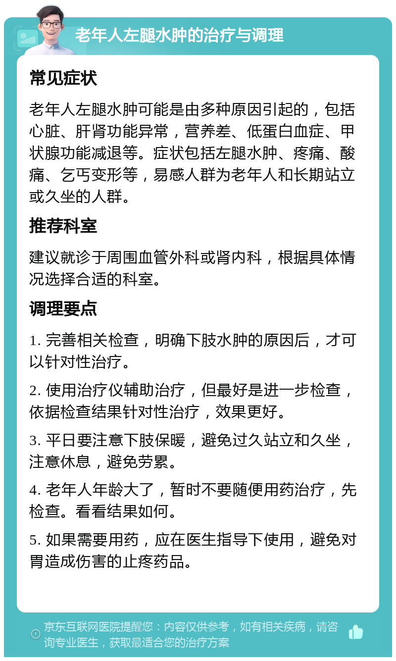 老年人左腿水肿的治疗与调理 常见症状 老年人左腿水肿可能是由多种原因引起的，包括心脏、肝肾功能异常，营养差、低蛋白血症、甲状腺功能减退等。症状包括左腿水肿、疼痛、酸痛、乞丐变形等，易感人群为老年人和长期站立或久坐的人群。 推荐科室 建议就诊于周围血管外科或肾内科，根据具体情况选择合适的科室。 调理要点 1. 完善相关检查，明确下肢水肿的原因后，才可以针对性治疗。 2. 使用治疗仪辅助治疗，但最好是进一步检查，依据检查结果针对性治疗，效果更好。 3. 平日要注意下肢保暖，避免过久站立和久坐，注意休息，避免劳累。 4. 老年人年龄大了，暂时不要随便用药治疗，先检查。看看结果如何。 5. 如果需要用药，应在医生指导下使用，避免对胃造成伤害的止疼药品。