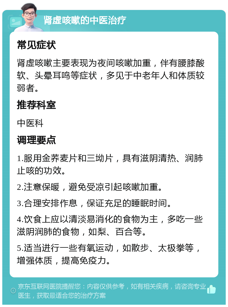 肾虚咳嗽的中医治疗 常见症状 肾虚咳嗽主要表现为夜间咳嗽加重，伴有腰膝酸软、头晕耳鸣等症状，多见于中老年人和体质较弱者。 推荐科室 中医科 调理要点 1.服用金荞麦片和三坳片，具有滋阴清热、润肺止咳的功效。 2.注意保暖，避免受凉引起咳嗽加重。 3.合理安排作息，保证充足的睡眠时间。 4.饮食上应以清淡易消化的食物为主，多吃一些滋阴润肺的食物，如梨、百合等。 5.适当进行一些有氧运动，如散步、太极拳等，增强体质，提高免疫力。