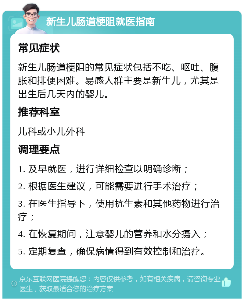 新生儿肠道梗阻就医指南 常见症状 新生儿肠道梗阻的常见症状包括不吃、呕吐、腹胀和排便困难。易感人群主要是新生儿，尤其是出生后几天内的婴儿。 推荐科室 儿科或小儿外科 调理要点 1. 及早就医，进行详细检查以明确诊断； 2. 根据医生建议，可能需要进行手术治疗； 3. 在医生指导下，使用抗生素和其他药物进行治疗； 4. 在恢复期间，注意婴儿的营养和水分摄入； 5. 定期复查，确保病情得到有效控制和治疗。