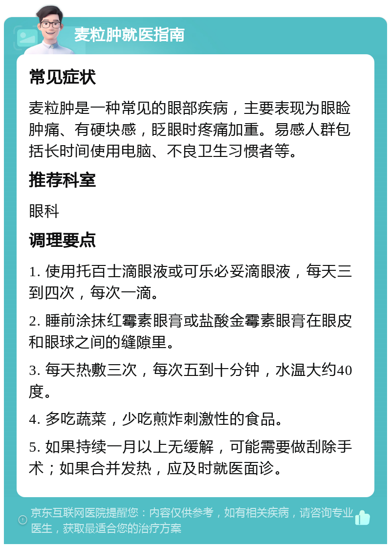 麦粒肿就医指南 常见症状 麦粒肿是一种常见的眼部疾病，主要表现为眼睑肿痛、有硬块感，眨眼时疼痛加重。易感人群包括长时间使用电脑、不良卫生习惯者等。 推荐科室 眼科 调理要点 1. 使用托百士滴眼液或可乐必妥滴眼液，每天三到四次，每次一滴。 2. 睡前涂抹红霉素眼膏或盐酸金霉素眼膏在眼皮和眼球之间的缝隙里。 3. 每天热敷三次，每次五到十分钟，水温大约40度。 4. 多吃蔬菜，少吃煎炸刺激性的食品。 5. 如果持续一月以上无缓解，可能需要做刮除手术；如果合并发热，应及时就医面诊。