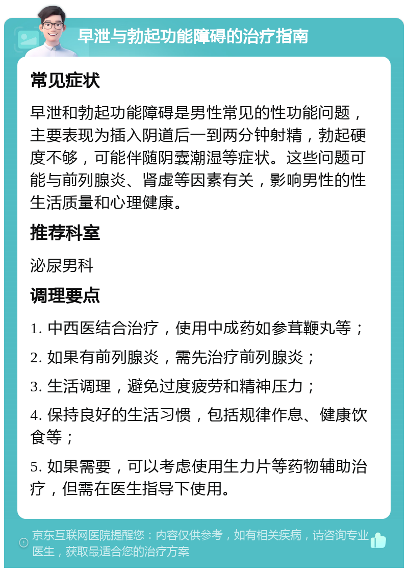 早泄与勃起功能障碍的治疗指南 常见症状 早泄和勃起功能障碍是男性常见的性功能问题，主要表现为插入阴道后一到两分钟射精，勃起硬度不够，可能伴随阴囊潮湿等症状。这些问题可能与前列腺炎、肾虚等因素有关，影响男性的性生活质量和心理健康。 推荐科室 泌尿男科 调理要点 1. 中西医结合治疗，使用中成药如参茸鞭丸等； 2. 如果有前列腺炎，需先治疗前列腺炎； 3. 生活调理，避免过度疲劳和精神压力； 4. 保持良好的生活习惯，包括规律作息、健康饮食等； 5. 如果需要，可以考虑使用生力片等药物辅助治疗，但需在医生指导下使用。