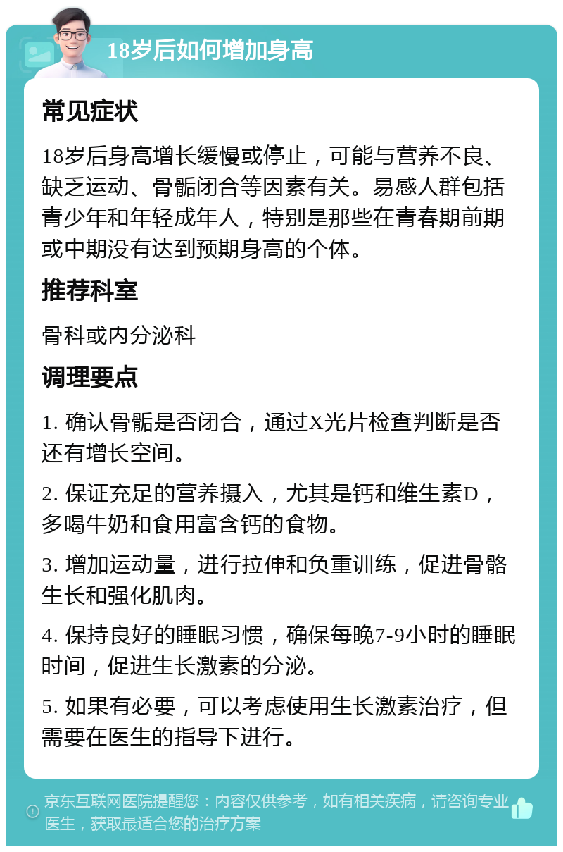 18岁后如何增加身高 常见症状 18岁后身高增长缓慢或停止，可能与营养不良、缺乏运动、骨骺闭合等因素有关。易感人群包括青少年和年轻成年人，特别是那些在青春期前期或中期没有达到预期身高的个体。 推荐科室 骨科或内分泌科 调理要点 1. 确认骨骺是否闭合，通过X光片检查判断是否还有增长空间。 2. 保证充足的营养摄入，尤其是钙和维生素D，多喝牛奶和食用富含钙的食物。 3. 增加运动量，进行拉伸和负重训练，促进骨骼生长和强化肌肉。 4. 保持良好的睡眠习惯，确保每晚7-9小时的睡眠时间，促进生长激素的分泌。 5. 如果有必要，可以考虑使用生长激素治疗，但需要在医生的指导下进行。