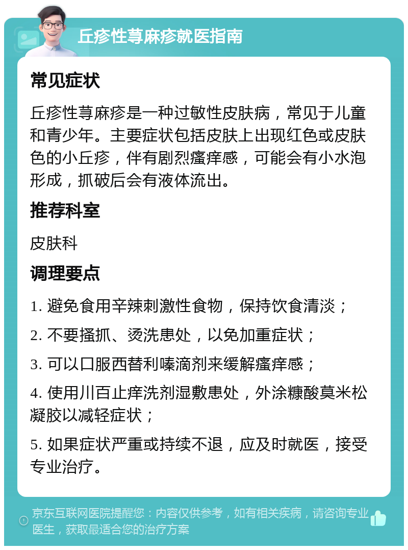 丘疹性荨麻疹就医指南 常见症状 丘疹性荨麻疹是一种过敏性皮肤病，常见于儿童和青少年。主要症状包括皮肤上出现红色或皮肤色的小丘疹，伴有剧烈瘙痒感，可能会有小水泡形成，抓破后会有液体流出。 推荐科室 皮肤科 调理要点 1. 避免食用辛辣刺激性食物，保持饮食清淡； 2. 不要搔抓、烫洗患处，以免加重症状； 3. 可以口服西替利嗪滴剂来缓解瘙痒感； 4. 使用川百止痒洗剂湿敷患处，外涂糠酸莫米松凝胶以减轻症状； 5. 如果症状严重或持续不退，应及时就医，接受专业治疗。