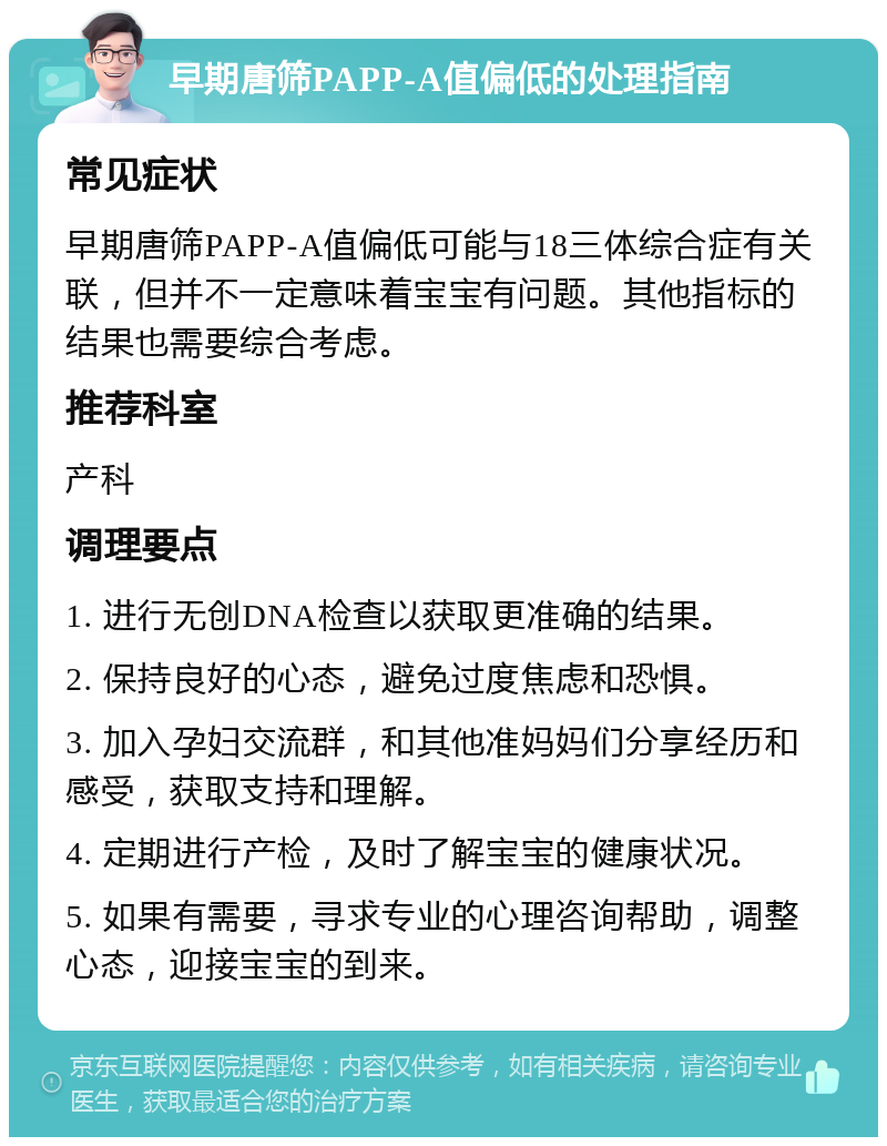 早期唐筛PAPP-A值偏低的处理指南 常见症状 早期唐筛PAPP-A值偏低可能与18三体综合症有关联，但并不一定意味着宝宝有问题。其他指标的结果也需要综合考虑。 推荐科室 产科 调理要点 1. 进行无创DNA检查以获取更准确的结果。 2. 保持良好的心态，避免过度焦虑和恐惧。 3. 加入孕妇交流群，和其他准妈妈们分享经历和感受，获取支持和理解。 4. 定期进行产检，及时了解宝宝的健康状况。 5. 如果有需要，寻求专业的心理咨询帮助，调整心态，迎接宝宝的到来。