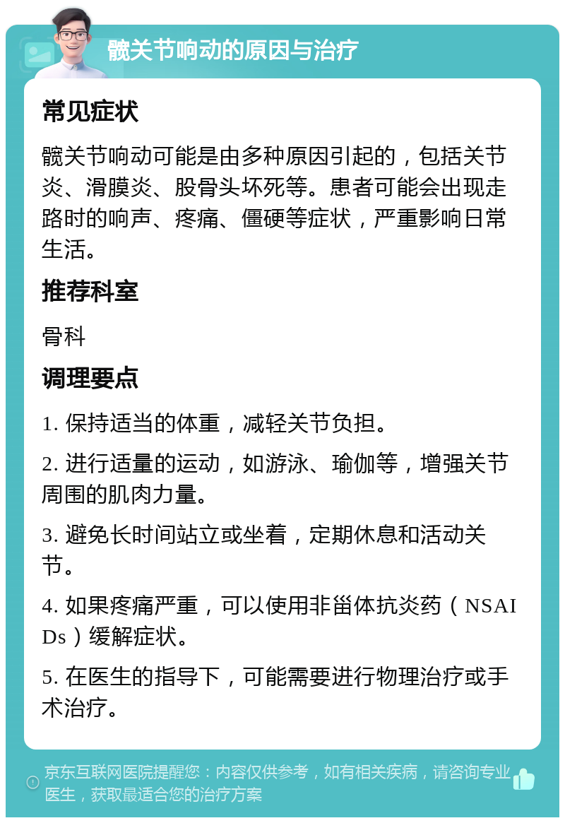 髋关节响动的原因与治疗 常见症状 髋关节响动可能是由多种原因引起的，包括关节炎、滑膜炎、股骨头坏死等。患者可能会出现走路时的响声、疼痛、僵硬等症状，严重影响日常生活。 推荐科室 骨科 调理要点 1. 保持适当的体重，减轻关节负担。 2. 进行适量的运动，如游泳、瑜伽等，增强关节周围的肌肉力量。 3. 避免长时间站立或坐着，定期休息和活动关节。 4. 如果疼痛严重，可以使用非甾体抗炎药（NSAIDs）缓解症状。 5. 在医生的指导下，可能需要进行物理治疗或手术治疗。