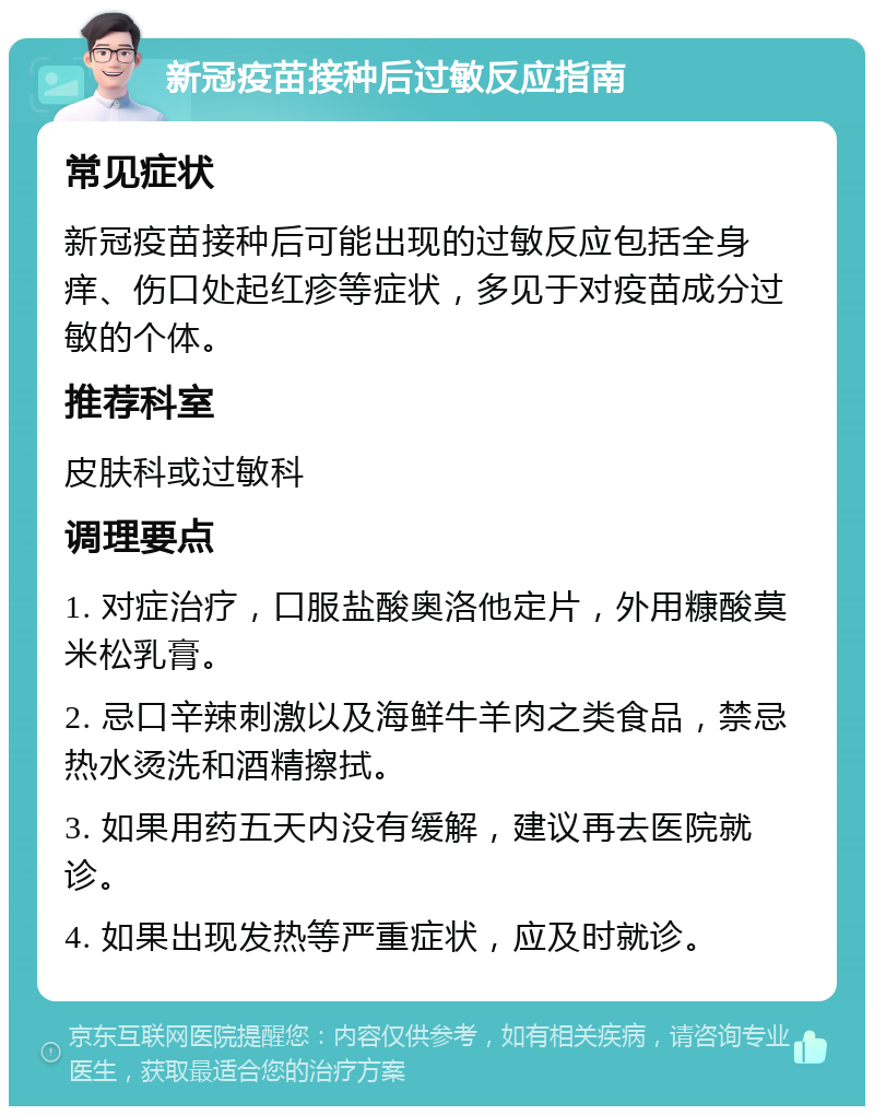 新冠疫苗接种后过敏反应指南 常见症状 新冠疫苗接种后可能出现的过敏反应包括全身痒、伤口处起红疹等症状，多见于对疫苗成分过敏的个体。 推荐科室 皮肤科或过敏科 调理要点 1. 对症治疗，口服盐酸奥洛他定片，外用糠酸莫米松乳膏。 2. 忌口辛辣刺激以及海鲜牛羊肉之类食品，禁忌热水烫洗和酒精擦拭。 3. 如果用药五天内没有缓解，建议再去医院就诊。 4. 如果出现发热等严重症状，应及时就诊。