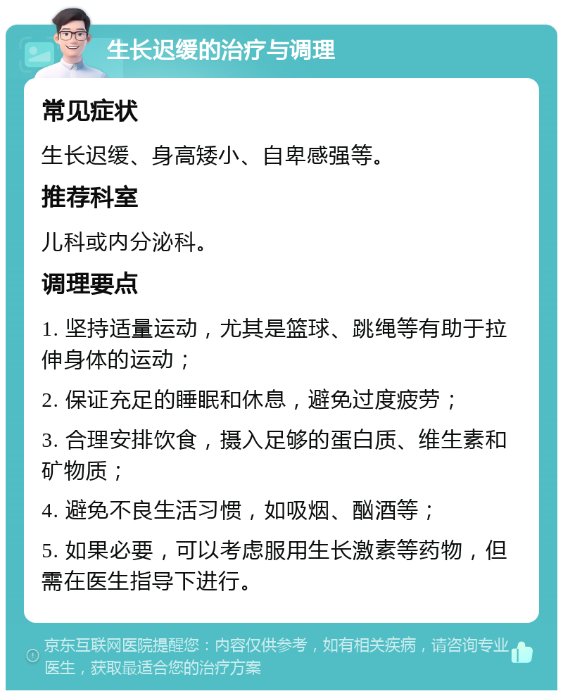 生长迟缓的治疗与调理 常见症状 生长迟缓、身高矮小、自卑感强等。 推荐科室 儿科或内分泌科。 调理要点 1. 坚持适量运动，尤其是篮球、跳绳等有助于拉伸身体的运动； 2. 保证充足的睡眠和休息，避免过度疲劳； 3. 合理安排饮食，摄入足够的蛋白质、维生素和矿物质； 4. 避免不良生活习惯，如吸烟、酗酒等； 5. 如果必要，可以考虑服用生长激素等药物，但需在医生指导下进行。