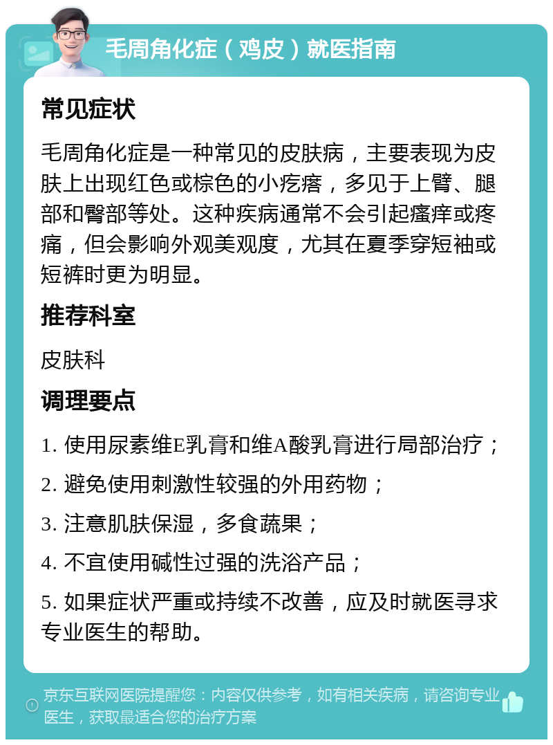 毛周角化症（鸡皮）就医指南 常见症状 毛周角化症是一种常见的皮肤病，主要表现为皮肤上出现红色或棕色的小疙瘩，多见于上臂、腿部和臀部等处。这种疾病通常不会引起瘙痒或疼痛，但会影响外观美观度，尤其在夏季穿短袖或短裤时更为明显。 推荐科室 皮肤科 调理要点 1. 使用尿素维E乳膏和维A酸乳膏进行局部治疗； 2. 避免使用刺激性较强的外用药物； 3. 注意肌肤保湿，多食蔬果； 4. 不宜使用碱性过强的洗浴产品； 5. 如果症状严重或持续不改善，应及时就医寻求专业医生的帮助。