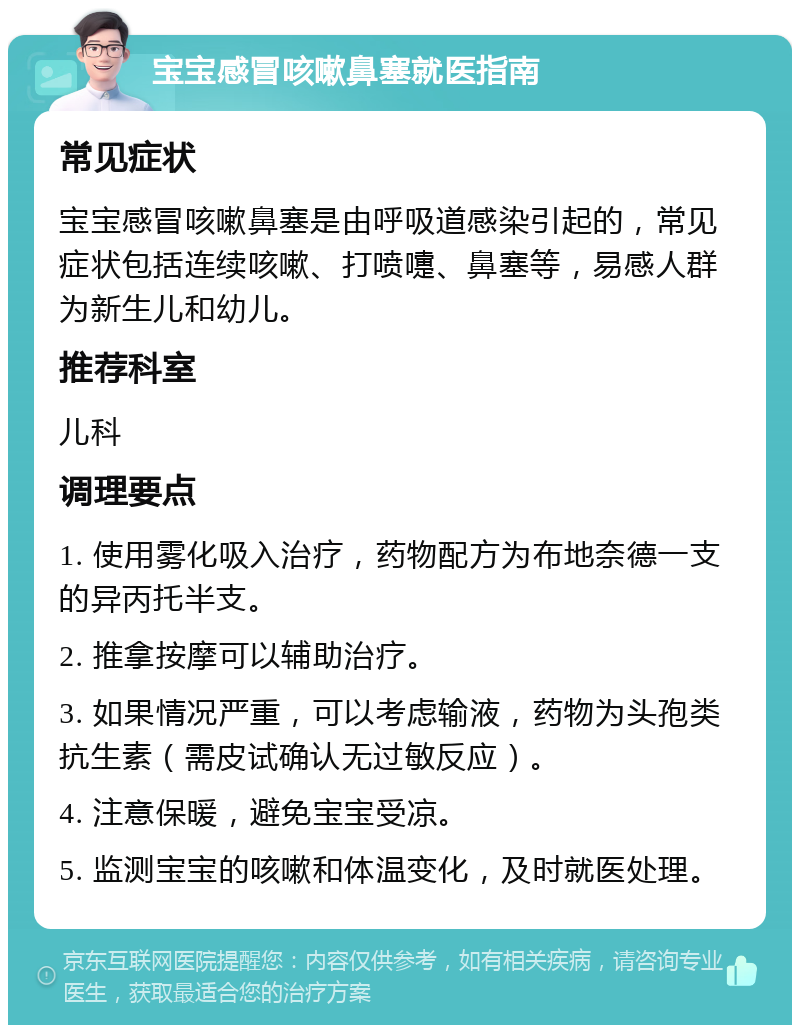 宝宝感冒咳嗽鼻塞就医指南 常见症状 宝宝感冒咳嗽鼻塞是由呼吸道感染引起的，常见症状包括连续咳嗽、打喷嚏、鼻塞等，易感人群为新生儿和幼儿。 推荐科室 儿科 调理要点 1. 使用雾化吸入治疗，药物配方为布地奈德一支的异丙托半支。 2. 推拿按摩可以辅助治疗。 3. 如果情况严重，可以考虑输液，药物为头孢类抗生素（需皮试确认无过敏反应）。 4. 注意保暖，避免宝宝受凉。 5. 监测宝宝的咳嗽和体温变化，及时就医处理。