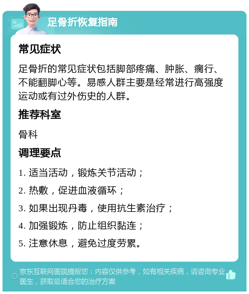 足骨折恢复指南 常见症状 足骨折的常见症状包括脚部疼痛、肿胀、瘸行、不能翻脚心等。易感人群主要是经常进行高强度运动或有过外伤史的人群。 推荐科室 骨科 调理要点 1. 适当活动，锻炼关节活动； 2. 热敷，促进血液循环； 3. 如果出现丹毒，使用抗生素治疗； 4. 加强锻炼，防止组织黏连； 5. 注意休息，避免过度劳累。