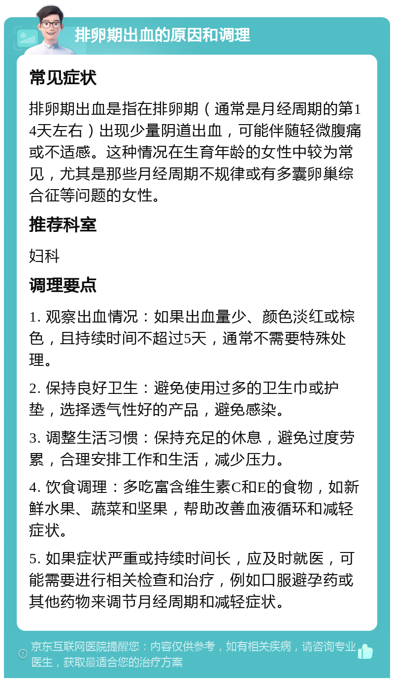 排卵期出血的原因和调理 常见症状 排卵期出血是指在排卵期（通常是月经周期的第14天左右）出现少量阴道出血，可能伴随轻微腹痛或不适感。这种情况在生育年龄的女性中较为常见，尤其是那些月经周期不规律或有多囊卵巢综合征等问题的女性。 推荐科室 妇科 调理要点 1. 观察出血情况：如果出血量少、颜色淡红或棕色，且持续时间不超过5天，通常不需要特殊处理。 2. 保持良好卫生：避免使用过多的卫生巾或护垫，选择透气性好的产品，避免感染。 3. 调整生活习惯：保持充足的休息，避免过度劳累，合理安排工作和生活，减少压力。 4. 饮食调理：多吃富含维生素C和E的食物，如新鲜水果、蔬菜和坚果，帮助改善血液循环和减轻症状。 5. 如果症状严重或持续时间长，应及时就医，可能需要进行相关检查和治疗，例如口服避孕药或其他药物来调节月经周期和减轻症状。