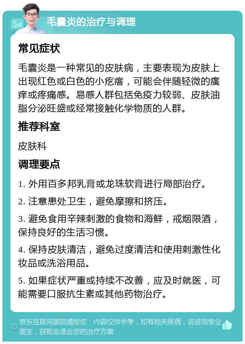 毛囊炎的治疗与调理 常见症状 毛囊炎是一种常见的皮肤病，主要表现为皮肤上出现红色或白色的小疙瘩，可能会伴随轻微的瘙痒或疼痛感。易感人群包括免疫力较弱、皮肤油脂分泌旺盛或经常接触化学物质的人群。 推荐科室 皮肤科 调理要点 1. 外用百多邦乳膏或龙珠软膏进行局部治疗。 2. 注意患处卫生，避免摩擦和挤压。 3. 避免食用辛辣刺激的食物和海鲜，戒烟限酒，保持良好的生活习惯。 4. 保持皮肤清洁，避免过度清洁和使用刺激性化妆品或洗浴用品。 5. 如果症状严重或持续不改善，应及时就医，可能需要口服抗生素或其他药物治疗。