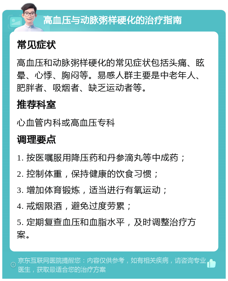 高血压与动脉粥样硬化的治疗指南 常见症状 高血压和动脉粥样硬化的常见症状包括头痛、眩晕、心悸、胸闷等。易感人群主要是中老年人、肥胖者、吸烟者、缺乏运动者等。 推荐科室 心血管内科或高血压专科 调理要点 1. 按医嘱服用降压药和丹参滴丸等中成药； 2. 控制体重，保持健康的饮食习惯； 3. 增加体育锻炼，适当进行有氧运动； 4. 戒烟限酒，避免过度劳累； 5. 定期复查血压和血脂水平，及时调整治疗方案。