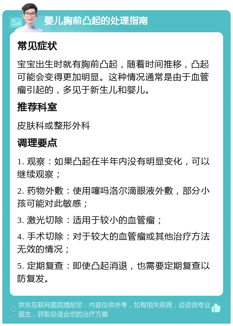 婴儿胸前凸起的处理指南 常见症状 宝宝出生时就有胸前凸起，随着时间推移，凸起可能会变得更加明显。这种情况通常是由于血管瘤引起的，多见于新生儿和婴儿。 推荐科室 皮肤科或整形外科 调理要点 1. 观察：如果凸起在半年内没有明显变化，可以继续观察； 2. 药物外敷：使用噻吗洛尔滴眼液外敷，部分小孩可能对此敏感； 3. 激光切除：适用于较小的血管瘤； 4. 手术切除：对于较大的血管瘤或其他治疗方法无效的情况； 5. 定期复查：即使凸起消退，也需要定期复查以防复发。