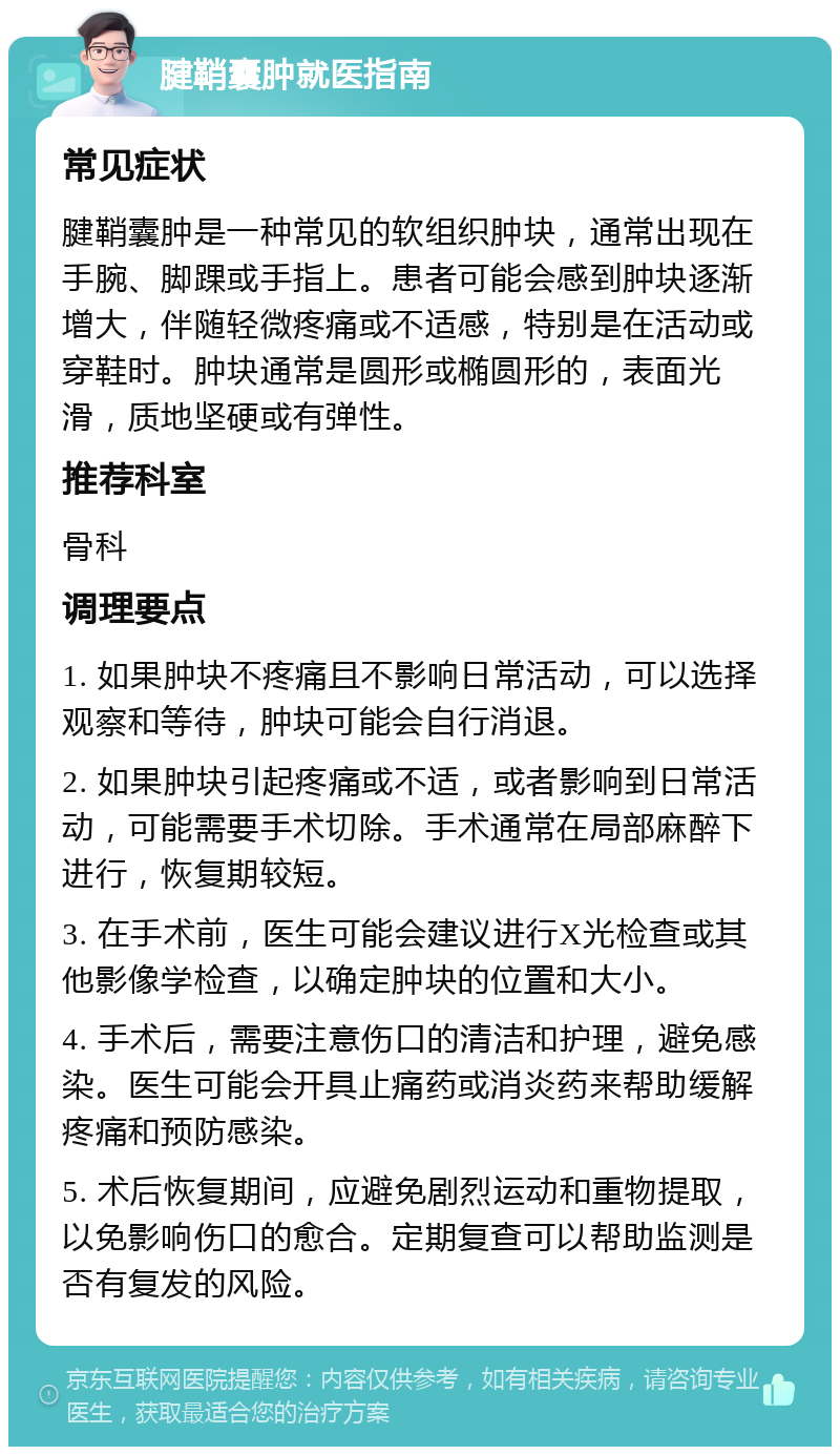 腱鞘囊肿就医指南 常见症状 腱鞘囊肿是一种常见的软组织肿块，通常出现在手腕、脚踝或手指上。患者可能会感到肿块逐渐增大，伴随轻微疼痛或不适感，特别是在活动或穿鞋时。肿块通常是圆形或椭圆形的，表面光滑，质地坚硬或有弹性。 推荐科室 骨科 调理要点 1. 如果肿块不疼痛且不影响日常活动，可以选择观察和等待，肿块可能会自行消退。 2. 如果肿块引起疼痛或不适，或者影响到日常活动，可能需要手术切除。手术通常在局部麻醉下进行，恢复期较短。 3. 在手术前，医生可能会建议进行X光检查或其他影像学检查，以确定肿块的位置和大小。 4. 手术后，需要注意伤口的清洁和护理，避免感染。医生可能会开具止痛药或消炎药来帮助缓解疼痛和预防感染。 5. 术后恢复期间，应避免剧烈运动和重物提取，以免影响伤口的愈合。定期复查可以帮助监测是否有复发的风险。