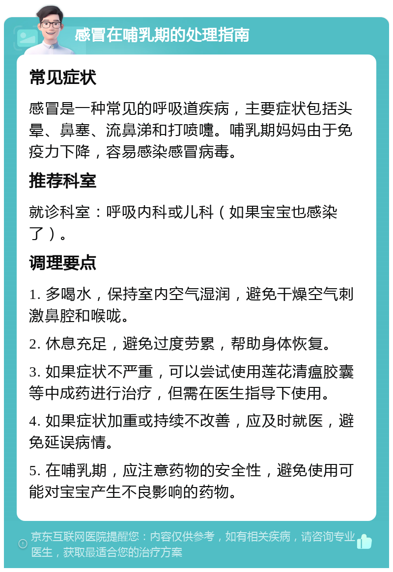 感冒在哺乳期的处理指南 常见症状 感冒是一种常见的呼吸道疾病，主要症状包括头晕、鼻塞、流鼻涕和打喷嚏。哺乳期妈妈由于免疫力下降，容易感染感冒病毒。 推荐科室 就诊科室：呼吸内科或儿科（如果宝宝也感染了）。 调理要点 1. 多喝水，保持室内空气湿润，避免干燥空气刺激鼻腔和喉咙。 2. 休息充足，避免过度劳累，帮助身体恢复。 3. 如果症状不严重，可以尝试使用莲花清瘟胶囊等中成药进行治疗，但需在医生指导下使用。 4. 如果症状加重或持续不改善，应及时就医，避免延误病情。 5. 在哺乳期，应注意药物的安全性，避免使用可能对宝宝产生不良影响的药物。