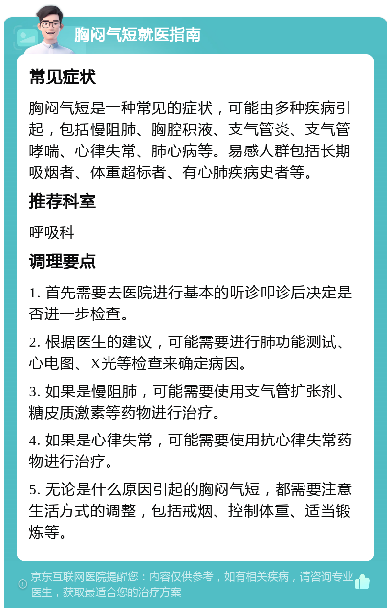 胸闷气短就医指南 常见症状 胸闷气短是一种常见的症状，可能由多种疾病引起，包括慢阻肺、胸腔积液、支气管炎、支气管哮喘、心律失常、肺心病等。易感人群包括长期吸烟者、体重超标者、有心肺疾病史者等。 推荐科室 呼吸科 调理要点 1. 首先需要去医院进行基本的听诊叩诊后决定是否进一步检查。 2. 根据医生的建议，可能需要进行肺功能测试、心电图、X光等检查来确定病因。 3. 如果是慢阻肺，可能需要使用支气管扩张剂、糖皮质激素等药物进行治疗。 4. 如果是心律失常，可能需要使用抗心律失常药物进行治疗。 5. 无论是什么原因引起的胸闷气短，都需要注意生活方式的调整，包括戒烟、控制体重、适当锻炼等。