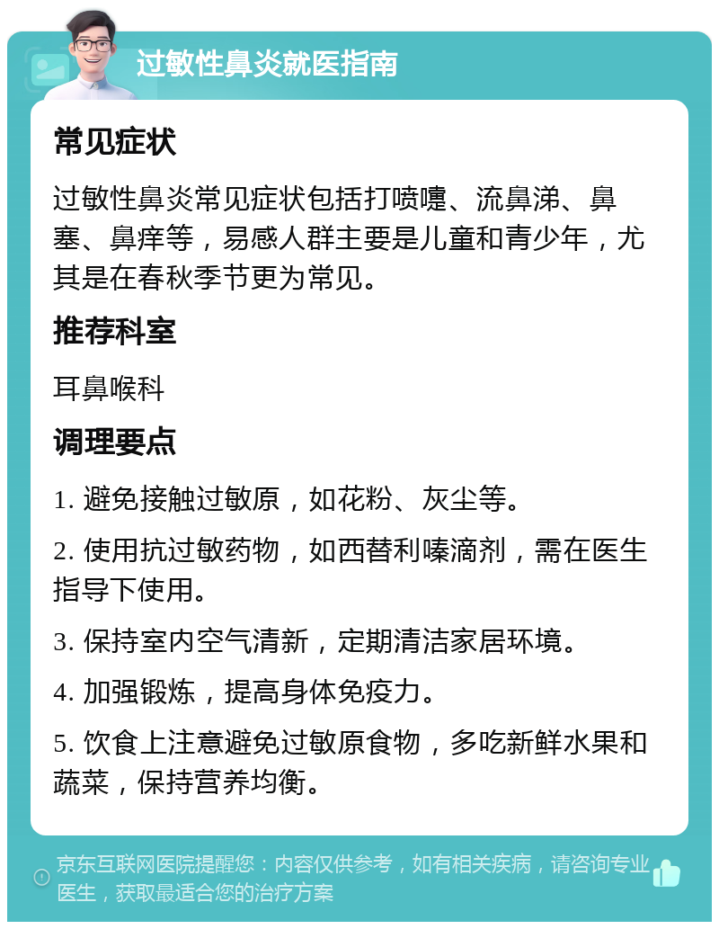 过敏性鼻炎就医指南 常见症状 过敏性鼻炎常见症状包括打喷嚏、流鼻涕、鼻塞、鼻痒等，易感人群主要是儿童和青少年，尤其是在春秋季节更为常见。 推荐科室 耳鼻喉科 调理要点 1. 避免接触过敏原，如花粉、灰尘等。 2. 使用抗过敏药物，如西替利嗪滴剂，需在医生指导下使用。 3. 保持室内空气清新，定期清洁家居环境。 4. 加强锻炼，提高身体免疫力。 5. 饮食上注意避免过敏原食物，多吃新鲜水果和蔬菜，保持营养均衡。