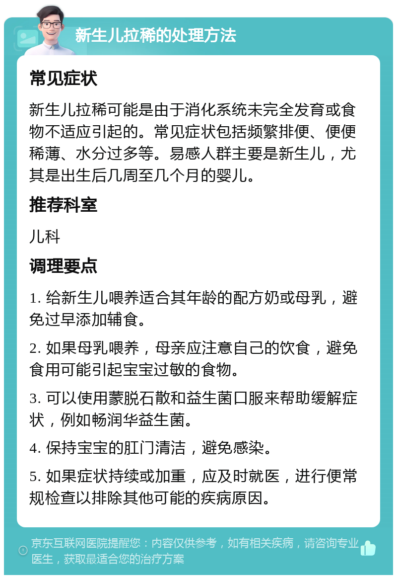 新生儿拉稀的处理方法 常见症状 新生儿拉稀可能是由于消化系统未完全发育或食物不适应引起的。常见症状包括频繁排便、便便稀薄、水分过多等。易感人群主要是新生儿，尤其是出生后几周至几个月的婴儿。 推荐科室 儿科 调理要点 1. 给新生儿喂养适合其年龄的配方奶或母乳，避免过早添加辅食。 2. 如果母乳喂养，母亲应注意自己的饮食，避免食用可能引起宝宝过敏的食物。 3. 可以使用蒙脱石散和益生菌口服来帮助缓解症状，例如畅润华益生菌。 4. 保持宝宝的肛门清洁，避免感染。 5. 如果症状持续或加重，应及时就医，进行便常规检查以排除其他可能的疾病原因。