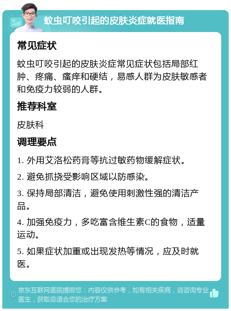 蚊虫叮咬引起的皮肤炎症就医指南 常见症状 蚊虫叮咬引起的皮肤炎症常见症状包括局部红肿、疼痛、瘙痒和硬结，易感人群为皮肤敏感者和免疫力较弱的人群。 推荐科室 皮肤科 调理要点 1. 外用艾洛松药膏等抗过敏药物缓解症状。 2. 避免抓挠受影响区域以防感染。 3. 保持局部清洁，避免使用刺激性强的清洁产品。 4. 加强免疫力，多吃富含维生素C的食物，适量运动。 5. 如果症状加重或出现发热等情况，应及时就医。