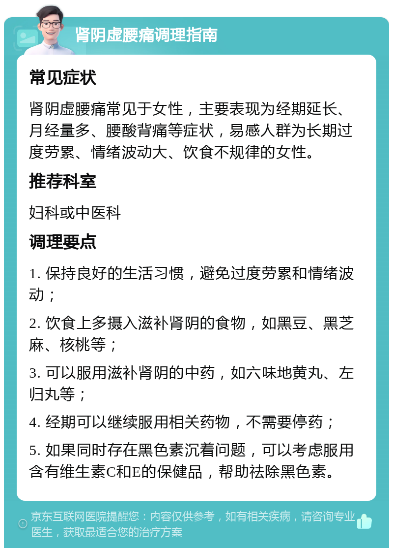 肾阴虚腰痛调理指南 常见症状 肾阴虚腰痛常见于女性，主要表现为经期延长、月经量多、腰酸背痛等症状，易感人群为长期过度劳累、情绪波动大、饮食不规律的女性。 推荐科室 妇科或中医科 调理要点 1. 保持良好的生活习惯，避免过度劳累和情绪波动； 2. 饮食上多摄入滋补肾阴的食物，如黑豆、黑芝麻、核桃等； 3. 可以服用滋补肾阴的中药，如六味地黄丸、左归丸等； 4. 经期可以继续服用相关药物，不需要停药； 5. 如果同时存在黑色素沉着问题，可以考虑服用含有维生素C和E的保健品，帮助祛除黑色素。