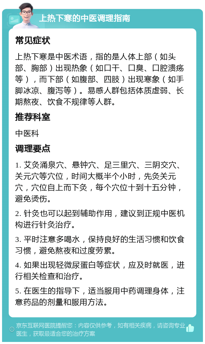 上热下寒的中医调理指南 常见症状 上热下寒是中医术语，指的是人体上部（如头部、胸部）出现热象（如口干、口臭、口腔溃疡等），而下部（如腹部、四肢）出现寒象（如手脚冰凉、腹泻等）。易感人群包括体质虚弱、长期熬夜、饮食不规律等人群。 推荐科室 中医科 调理要点 1. 艾灸涌泉穴、悬钟穴、足三里穴、三阴交穴、关元穴等穴位，时间大概半个小时，先灸关元穴，穴位自上而下灸，每个穴位十到十五分钟，避免烫伤。 2. 针灸也可以起到辅助作用，建议到正规中医机构进行针灸治疗。 3. 平时注意多喝水，保持良好的生活习惯和饮食习惯，避免熬夜和过度劳累。 4. 如果出现轻微尿蛋白等症状，应及时就医，进行相关检查和治疗。 5. 在医生的指导下，适当服用中药调理身体，注意药品的剂量和服用方法。