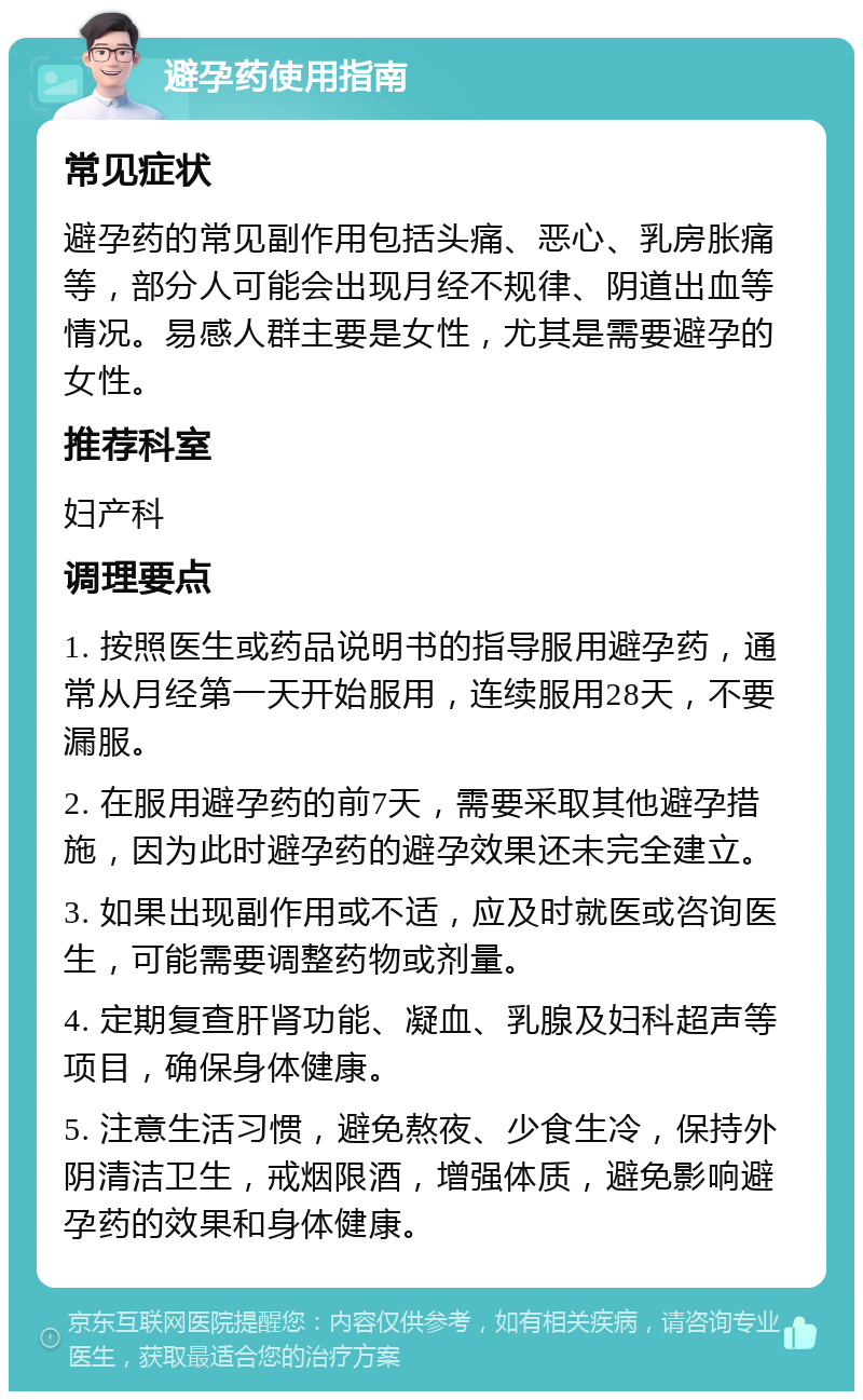 避孕药使用指南 常见症状 避孕药的常见副作用包括头痛、恶心、乳房胀痛等，部分人可能会出现月经不规律、阴道出血等情况。易感人群主要是女性，尤其是需要避孕的女性。 推荐科室 妇产科 调理要点 1. 按照医生或药品说明书的指导服用避孕药，通常从月经第一天开始服用，连续服用28天，不要漏服。 2. 在服用避孕药的前7天，需要采取其他避孕措施，因为此时避孕药的避孕效果还未完全建立。 3. 如果出现副作用或不适，应及时就医或咨询医生，可能需要调整药物或剂量。 4. 定期复查肝肾功能、凝血、乳腺及妇科超声等项目，确保身体健康。 5. 注意生活习惯，避免熬夜、少食生冷，保持外阴清洁卫生，戒烟限酒，增强体质，避免影响避孕药的效果和身体健康。