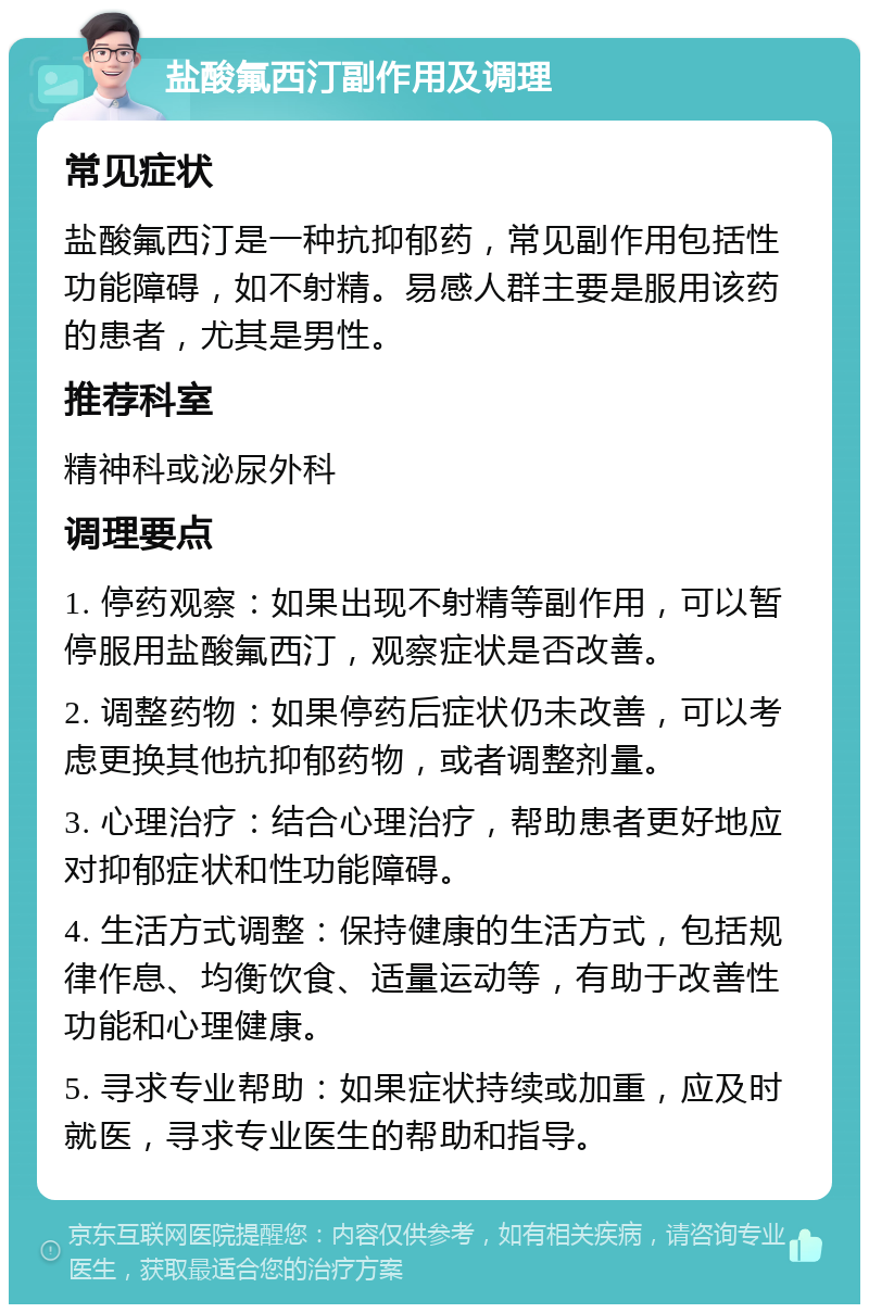 盐酸氟西汀副作用及调理 常见症状 盐酸氟西汀是一种抗抑郁药，常见副作用包括性功能障碍，如不射精。易感人群主要是服用该药的患者，尤其是男性。 推荐科室 精神科或泌尿外科 调理要点 1. 停药观察：如果出现不射精等副作用，可以暂停服用盐酸氟西汀，观察症状是否改善。 2. 调整药物：如果停药后症状仍未改善，可以考虑更换其他抗抑郁药物，或者调整剂量。 3. 心理治疗：结合心理治疗，帮助患者更好地应对抑郁症状和性功能障碍。 4. 生活方式调整：保持健康的生活方式，包括规律作息、均衡饮食、适量运动等，有助于改善性功能和心理健康。 5. 寻求专业帮助：如果症状持续或加重，应及时就医，寻求专业医生的帮助和指导。