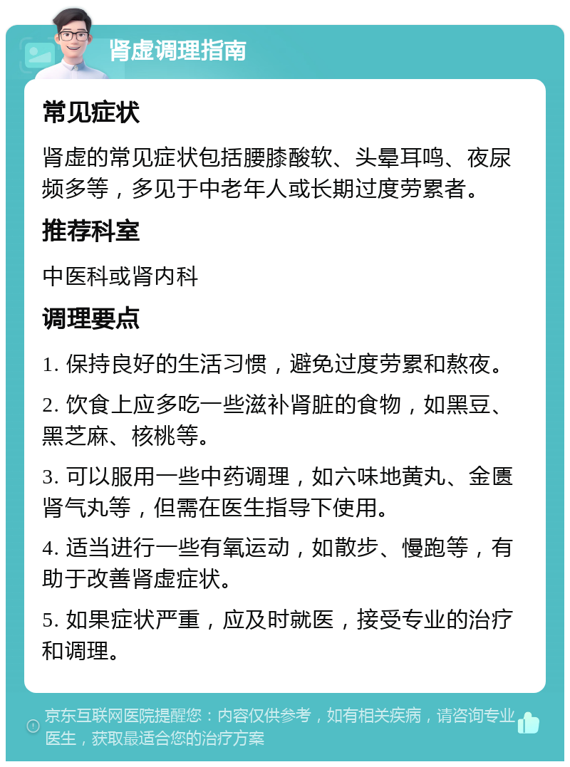 肾虚调理指南 常见症状 肾虚的常见症状包括腰膝酸软、头晕耳鸣、夜尿频多等，多见于中老年人或长期过度劳累者。 推荐科室 中医科或肾内科 调理要点 1. 保持良好的生活习惯，避免过度劳累和熬夜。 2. 饮食上应多吃一些滋补肾脏的食物，如黑豆、黑芝麻、核桃等。 3. 可以服用一些中药调理，如六味地黄丸、金匮肾气丸等，但需在医生指导下使用。 4. 适当进行一些有氧运动，如散步、慢跑等，有助于改善肾虚症状。 5. 如果症状严重，应及时就医，接受专业的治疗和调理。