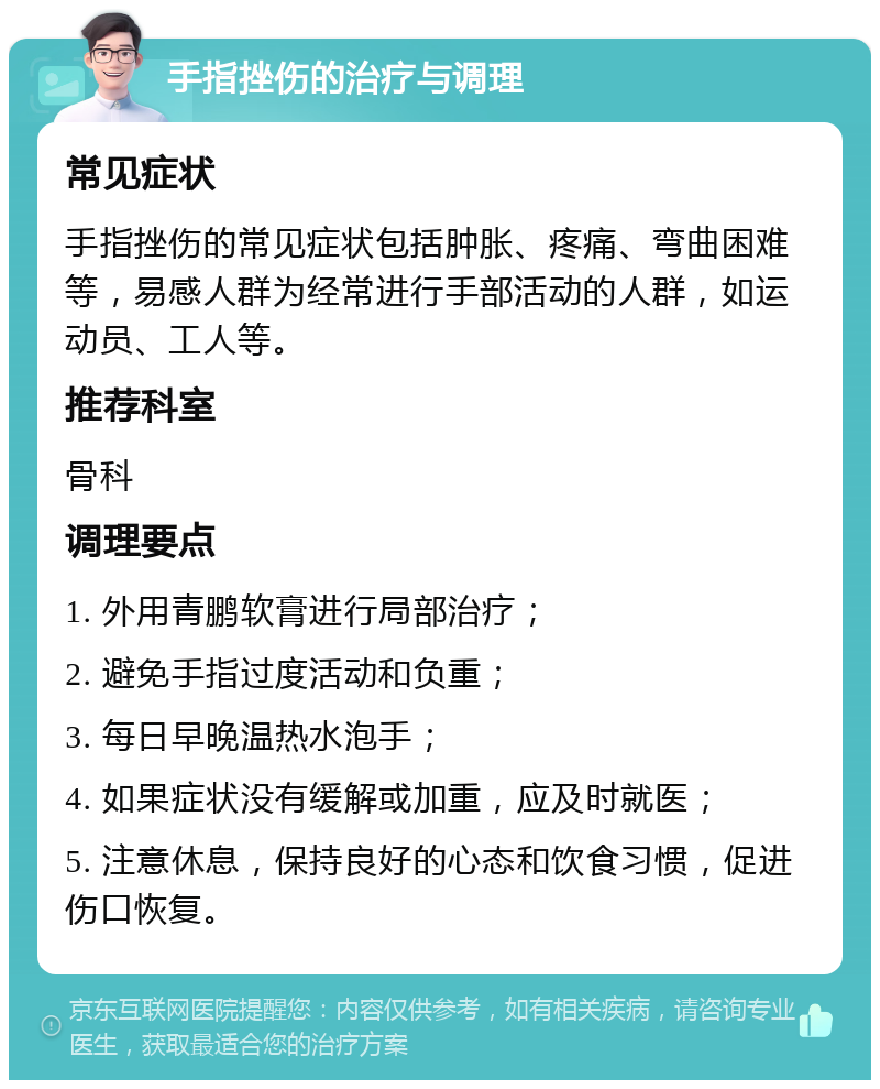 手指挫伤的治疗与调理 常见症状 手指挫伤的常见症状包括肿胀、疼痛、弯曲困难等，易感人群为经常进行手部活动的人群，如运动员、工人等。 推荐科室 骨科 调理要点 1. 外用青鹏软膏进行局部治疗； 2. 避免手指过度活动和负重； 3. 每日早晚温热水泡手； 4. 如果症状没有缓解或加重，应及时就医； 5. 注意休息，保持良好的心态和饮食习惯，促进伤口恢复。