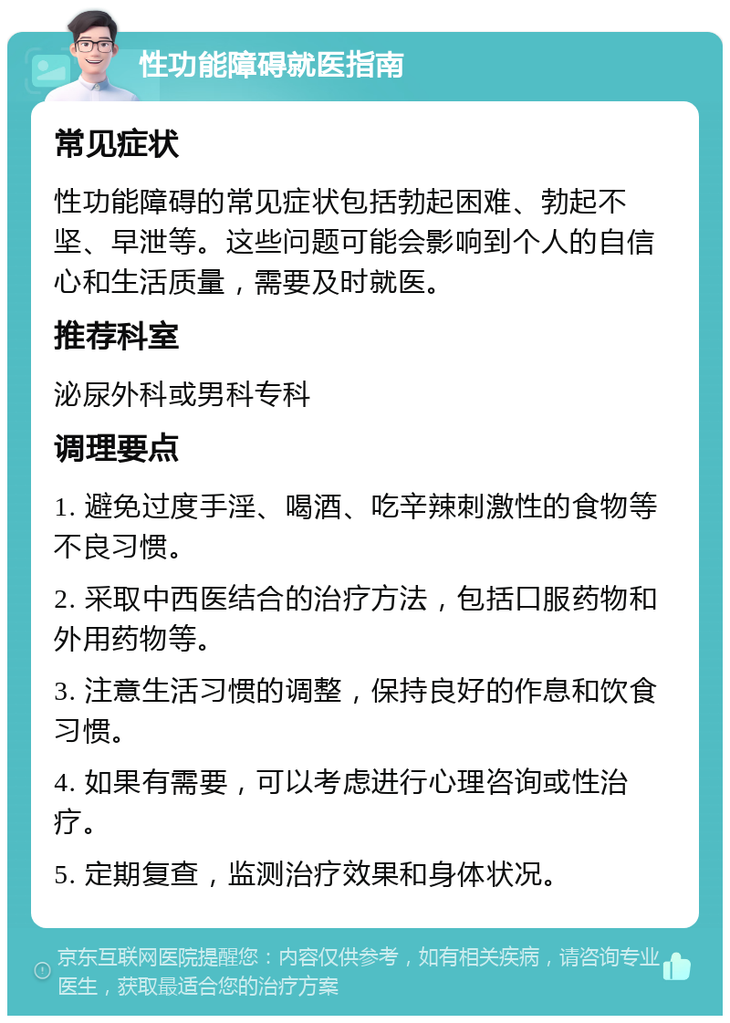 性功能障碍就医指南 常见症状 性功能障碍的常见症状包括勃起困难、勃起不坚、早泄等。这些问题可能会影响到个人的自信心和生活质量，需要及时就医。 推荐科室 泌尿外科或男科专科 调理要点 1. 避免过度手淫、喝酒、吃辛辣刺激性的食物等不良习惯。 2. 采取中西医结合的治疗方法，包括口服药物和外用药物等。 3. 注意生活习惯的调整，保持良好的作息和饮食习惯。 4. 如果有需要，可以考虑进行心理咨询或性治疗。 5. 定期复查，监测治疗效果和身体状况。