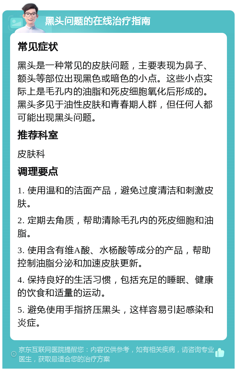 黑头问题的在线治疗指南 常见症状 黑头是一种常见的皮肤问题，主要表现为鼻子、额头等部位出现黑色或暗色的小点。这些小点实际上是毛孔内的油脂和死皮细胞氧化后形成的。黑头多见于油性皮肤和青春期人群，但任何人都可能出现黑头问题。 推荐科室 皮肤科 调理要点 1. 使用温和的洁面产品，避免过度清洁和刺激皮肤。 2. 定期去角质，帮助清除毛孔内的死皮细胞和油脂。 3. 使用含有维A酸、水杨酸等成分的产品，帮助控制油脂分泌和加速皮肤更新。 4. 保持良好的生活习惯，包括充足的睡眠、健康的饮食和适量的运动。 5. 避免使用手指挤压黑头，这样容易引起感染和炎症。