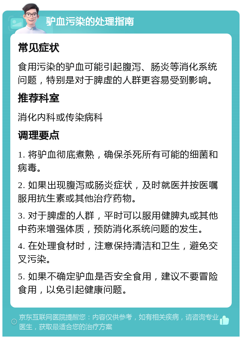 驴血污染的处理指南 常见症状 食用污染的驴血可能引起腹泻、肠炎等消化系统问题，特别是对于脾虚的人群更容易受到影响。 推荐科室 消化内科或传染病科 调理要点 1. 将驴血彻底煮熟，确保杀死所有可能的细菌和病毒。 2. 如果出现腹泻或肠炎症状，及时就医并按医嘱服用抗生素或其他治疗药物。 3. 对于脾虚的人群，平时可以服用健脾丸或其他中药来增强体质，预防消化系统问题的发生。 4. 在处理食材时，注意保持清洁和卫生，避免交叉污染。 5. 如果不确定驴血是否安全食用，建议不要冒险食用，以免引起健康问题。